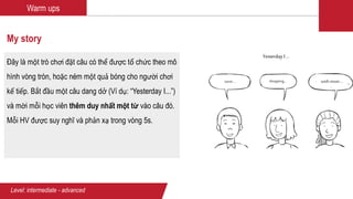 Warm ups
My story
Đây là một trò chơi đặt câu có thể được tổ chức theo mô
hình vòng tròn, hoặc ném một quả bóng cho người chơi
kế tiếp. Bắt đầu một câu dang dở (Ví dụ: “Yesterday I...”)
và mời mỗi học viên thêm duy nhất một từ vào câu đó.
Mỗi HV được suy nghĩ và phản xạ trong vòng 5s.
Level: intermediate - advanced
Yesterday I …
went… shopping… with mom …
 