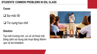 STUDENTS’ COMMON PROBLEMS IN ESL CLASS
 Sợ mắc lỗi
 Từ vựng hạn chế
Cause
Solution
Tạo môi trường mở, vui vẻ và thoải mái
bằng cách sử dụng các hoạt động Warm-
ups và Ice breakers
 