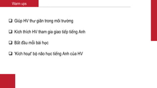 Warm ups
 Giúp HV thư giãn trong môi trường
 Kích thích HV tham gia giao tiếp tiếng Anh
 Bắt đầu mỗi bài học
 'Kích hoạt' bộ não học tiếng Anh của HV
 