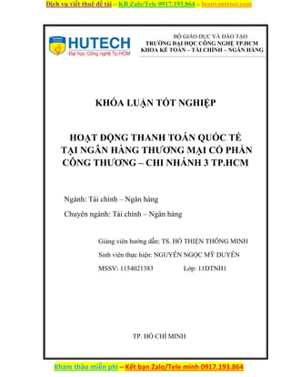 Dịch vụ viết thuê đề tài – KB Zalo/Tele 0917.193.864 – luanvantrust.com
Kham thảo miễn phí – Kết bạn Zalo/Tele mình 0917.193.864
BỘ GIÁO DỤC VÀ ĐÀO TẠO
TRƯỜNG ĐẠI HỌC CÔNG NGHỆ TP.HCM
KHOA KẾ TOÁN – TÀI CHÍNH – NGÂN HÀNG
KHÓA LUẬN TỐT NGHIỆP
HOẠT ĐỘNG THANH TOÁN QUỐC TẾ
TẠI NGÂN HÀNG THƯƠNG MẠI CỔ PHẦN
CÔNG THƯƠNG – CHI NHÁNH 3 TP.HCM
Ngành: Tài chính – Ngân hàng
Chuyên ngành: Tài chính – Ngân hàng
Giảng viên hướng dẫn: TS. HỒ THIỆN THÔNG MINH
Sinh viên thực hiện: NGUYỄN NGỌC MỸ DUYÊN
MSSV: 1154021383 Lớp: 11DTNH1
TP. HỒ CHÍ MINH
 