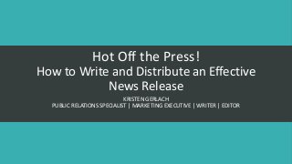 Hot Off the Press!
How to Write and Distribute an Effective
News Release
KRISTEN GERLACH
PUBLIC RELATIONS SPECIALIST | MARKETING EXECUTIVE | WRITER | EDITOR
 