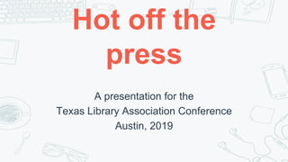 Hot off the
press
A presentation for the
Texas Library Association Conference
Austin, 2019
 