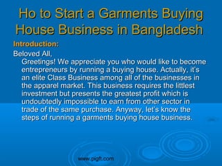 www.pigft.com
Ho to Start a Garments BuyingHo to Start a Garments Buying
House Business in BangladeshHouse Business in Bangladesh
Introduction:Introduction:
Beloved All,Beloved All,
Greetings! We appreciate you who would like to becomeGreetings! We appreciate you who would like to become
entrepreneurs by running a buying house. Actually, it’sentrepreneurs by running a buying house. Actually, it’s
an elite Class Business among all of the businesses inan elite Class Business among all of the businesses in
the apparel market. This business requires the littlestthe apparel market. This business requires the littlest
investment but presents the greatest profit which isinvestment but presents the greatest profit which is
undoubtedly impossible to earn from other sector inundoubtedly impossible to earn from other sector in
trade of the same purchase. Anyway, let’s know thetrade of the same purchase. Anyway, let’s know the
steps of running a garments buying house business.steps of running a garments buying house business.
 
