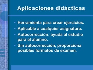 Aplicaciones didácticas
• Herramienta para crear ejercicios.
• Aplicable a cualquier asignatura.
• Autocorrección: ayuda al estudio
para el alumno.
• Sin autocorrección, proporciona
posibles formatos de examen.
 