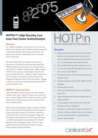 HOTPin™: High Security, Low
Cost Two-Factor Authentication
Overview
Form grabbers, keyloggers, and phishing are a few of the tools
hackers use to steal user-login IDs. Selling stolen IDs has become
a sophisticated business, which brings up the question: who
really is on your network? Authenticating users is the security
issue to tackle today.
Two-Factor Authentication (2FA) systems screen users by
asking them for something the user knows (like a password or
PIN) and something the user has (such as a hardware token or
card). HOTPin™ is Celestix’ new 2FA system. Celestix designed
HOTPin from the ground up to deliver highly secure 2FA with
one-time passwords (OTPs) — delivered to users’ mobile phones
and PCs to slash costs. HOTPin is the first 2FA system fully
integrated with Microsoft IAG 2007 SSL VPN software. Deployed
on WSA™, the world’s best selling IAG appliance brand, HOTPin
is the 2FA solution for IAG.
HOTPin™ drives out cost
Usually 2FA systems have very high per-user costs. Traditional
hardware tokens used in legacy 2FA systems can cost $150 per
user. In contrast, Celestix HOTPin™ systems put OTPs on users’
mobile phones to eliminate the entire cost of expensive single-
function hardware tokens.
HOTPin’s server-side application deploys as a plugin on Celestix
WSA™ series appliances. WSA appliances use IAG software to
provide remote users with secure connectivity to networks by
creating SSL VPNs. The HOTPin server plugin manages user
credentials and authenticates users. HOTPin uses HOTP, which
is an HMAC-based algorithm for generating OTPs. Unlike the
algorithms used by many legacy vendors, HOTP is an open
standard that has received extensive scrutiny from security-
industry experts and leading academics.
Benefits
•	 Great for extranet partners, bank customers, medical
patients, and other transient users since there is no
need to redistribute hardware tokens after short-term
use. You can repurpose user licensing on the fly.
•	 Open-standard HOTP provides a higher level of trust.
•	 Low cost: avoid expensive hardware tokens and enjoy
lower costs on server software.
•	 Convenience: easier to use and manage without extra
hardware tokens.
•	 Stronger compliance with PCI, SOX, HIPPA and other
regulations.
•	 Enable employee mobility.
•	 State of the art technology keeps you on the leading
edge of 2FA.
•	 Highly interoperable with Microsoft infrastructures for
reliable operations.
•	 On-box integration with IAG 2007 SSL VPN for fast
installation and easy management.
•	 Total solution: Celestix is your single-point supplier for
hardware, software, professional services, and support.
•	 Lower environmental impact: no expired hardware
tokens to send to landfills
2FA for Celestix WSA SSL VPN Appliance
8320756
 