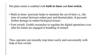 Hot plate meter is enabled with built in timer and foot switch.
• Built in timer- precisely helps to maintain the cut of time i.e., the
time of contact between rodent paw and thermal plate. It prevents
further damage to rodent biological tissues.
• Foot switch- Enable researcher to regulate the digital operations even
after his hands are engaged in handling of animal.
Thus, operator can instantly stop timer easily and conveniently with
help of foot switch.
 