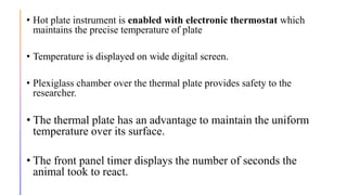 • Hot plate instrument is enabled with electronic thermostat which
maintains the precise temperature of plate
• Temperature is displayed on wide digital screen.
• Plexiglass chamber over the thermal plate provides safety to the
researcher.
• The thermal plate has an advantage to maintain the uniform
temperature over its surface.
• The front panel timer displays the number of seconds the
animal took to react.
 