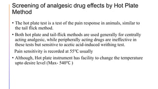 Screening of analgesic drug effects by Hot Plate
Method
• The hot plate test is a test of the pain response in animals, similar to
the tail flick method.
• Both hot plate and tail-flick methods are used generally for centrally
acting analgesic, while peripherally acting drugs are ineffective in
these tests but sensitive to acetic acid-induced writhing test.
Pain sensitivity is recorded at 55℃ usually
• Although, Hot plate instrument has facility to change the temperature
upto desire level (Max- 540℃ )
 