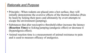 Rationale and Purpose
• Principle:- When rodents are placed onto a hot surface, they will
initially demonstrate the aversive effects of the thermal stimulus (Pain
by heat) by licking their paws and ultimately by overt attempts to
escape the environment (jumping).
• Substances that alter nociceptive threshold either increase the latency
(Reaction Time) to licking/jumping (analgesic effect) or decrease it
(hyperalgesia effect).
• Animal reaction time is a measurement of animal resistance to pain
and is used to measure efficacy of analgesics.
 