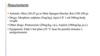 Requirements
• Animals: Mice (20-25 g) or Male Sprague-Dawley Rat (150-180 g)
• Drugs: Morphine sulphate (5mg/kg), inject I.P. 1 ml/100mg body
weight
• Other drugs: Pentazocine (20mg/kg, i.p.), Aspirin (100mg/kg, p.o.)
• Equipment: Eddy’s hot plate (55 °C heat for painful stimulus )
analgesiometer
 