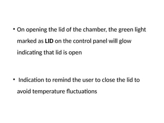 • On opening the lid of the chamber, the green light
marked as LID on the control panel will glow
indicating that lid is open
• Indication to remind the user to close the lid to
avoid temperature fluctuations
 