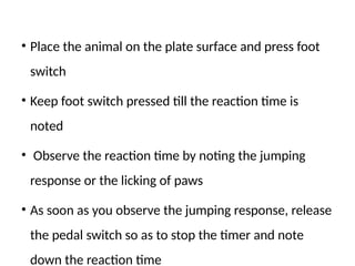 • Place the animal on the plate surface and press foot
switch
• Keep foot switch pressed till the reaction time is
noted
• Observe the reaction time by noting the jumping
response or the licking of paws
• As soon as you observe the jumping response, release
the pedal switch so as to stop the timer and note
down the reaction time
 