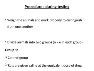 Procedure : during testing
• Weigh the animals and mark properly to distinguish
from one another
• Divide animals into two groups (n = 6 in each group)
Group 1:
Control group
Rats are given saline at the equivalent dose of drug
 