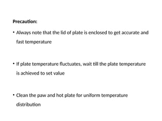 Precaution:
• Always note that the lid of plate is enclosed to get accurate and
fast temperature
• If plate temperature fluctuates, wait till the plate temperature
is achieved to set value
• Clean the paw and hot plate for uniform temperature
distribution
 