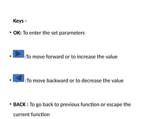 Keys -
• OK: To enter the set parameters
• :To move forward or to increase the value
• <: :To move backward or to decrease the value
• BACK : To go back to previous function or escape the
current function
 