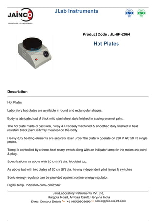 JLab Instruments
Product Code . JL-HP-2064
Hot Plates
Description
Hot Plates
Laboratory hot plates are available in round and rectangular shapes.
Body is fabricated out of thick mild steel sheet duly finished in staving enamel paint.
The hot plate made of cast iron, nicely & Precisely machined & smoothed duly finished in heat
resistant black paint is firmly mounted on the body.
Heavy duty heating elements are securely layer under the plate to operate on 220 V AC 50 Hz single
phase.
Temp. is controlled by a three-heat rotary switch along with an indicator lamp for the mains and cord
& plug.
Specifications as above with 20 cm.(8”) dia. Moulded top.
As above but with two plates of 20 cm (8”) dia. having independent pilot lamps & switches
Sonic energy regulator can be provided against routine energy regulator.
Digital temp. Indicator- cum- controller
Jain Laboratory Instruments Pvt. Ltd,
Hargolal Road, Ambala Cantt, Haryana India
Direct Contact Details +91-8569909696 sales@jlabexport.com
 