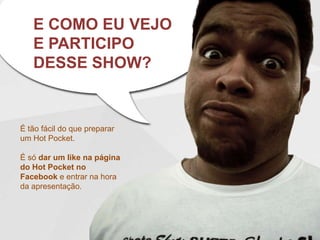 E COMO EU VEJO
   E PARTICIPO
   DESSE SHOW?


É tão fácil do que preparar
um Hot Pocket.

É só dar um like na página
do Hot Pocket no
Facebook e entrar na hora
da apresentação.
 