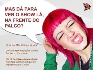 MAS DÁ PARA
VER O SHOW LÁ,
NA FRENTE DO
PALCO?


Ô, se dá. Mas tem que se virar!

Dê um share na página do Hot
Pocket no Facebook.

Os 10 que tiverem mais likes
no share ganham um par de
ingressos para o show.
 