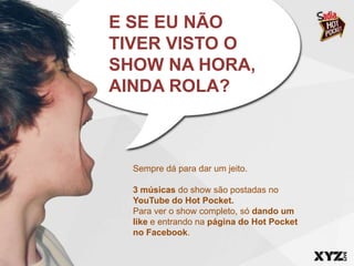 E SE EU NÃO
TIVER VISTO O
SHOW NA HORA,
AINDA ROLA?



  Sempre dá para dar um jeito.

  3 músicas do show são postadas no
  YouTube do Hot Pocket.
  Para ver o show completo, só dando um
  like e entrando na página do Hot Pocket
  no Facebook.
 