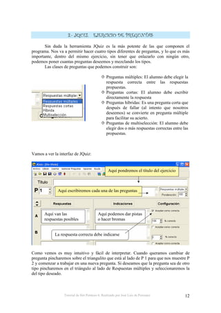 /     0                                          #

       Sin duda la herramienta JQuiz es la más potente de las que componen el
programa. Nos va a permitir hacer cuatro tipos diferentes de preguntas, y lo que es más
importante, dentro del mismo ejercicio, sin tener que enlazarlo con ningún otro,
podemos poner cuantas preguntas deseemos y mezclando los tipos.
       Las clases de preguntas que podemos construir son:

                                                Preguntas múltiples: El alumno debe elegir la
                                                respuesta correcta entre las respuestas
                                                propuestas.
                                                Preguntas cortas: El alumno debe escribir
                                                directamente la respuesta
                                                Preguntas híbridas: Es una pregunta corta que
                                                después de fallar (al intento que nosotros
                                                deseemos) se convierte en pregunta múltiple
                                                para facilitar su acierto.
                                                Preguntas de multiselección: El alumno debe
                                                elegir dos o más respuestas correctas entre las
                                                propuestas.



Vamos a ver la interfaz de JQuiz:


                                                  Aquí pondremos el título del ejercicio



              Aquí escribiremos cada una de las preguntas




       Aquí van las                       Aquí podemos dar pistas
       respuestas posibles                o hacer bromas


            La respuesta correcta debe indicarse



Como vemos es muy intuitivo y fácil de interpretar. Cuando queramos cambiar de
pregunta pincharemos sobre el triangulito que está al lado de P 1 para que nos muestre P
2 y comenzar a trabajar en una nueva pregunta. Si deseamos que la pregunta sea de otro
tipo pincharemos en el triángulo al lado de Respuestas múltiples y seleccionaremos la
del tipo deseado.



                  Tutorial de Hot Potatoes 6. Realizado por José Luis de Perosanz            12
 
