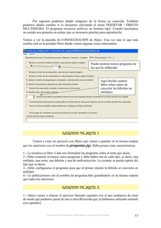 Por supuesto podemos añadir imágenes de la forma ya conocida. También
podemos añadir sonidos si lo deseamos utilizando el menú INSERTAR / OBJETO
MULTIMEDIA. El programa reconoce archivos en formato mp3. Cuando insertamos
un sonido nos presenta un enlace que es necesario pinchar para reproducirlo.

Vamos a ver la pantalla de CONFIGURACIÓN de JQuiz. Una vez más lo que más
cambia está en la pestaña Otros donde vemos algunas cosas interesantes.




                                                              Puedo mostrar menos preguntas de
                                                              las que he elaborado



                                                                        Aquí decido cuantos
                                                                        fallos tolero antes de
                                                                        convertir las híbridas en
                                                                        múltiples




                                                          0

       Vamos a crear un ejercicio con JQuiz que vamos a guardar en la misma carpeta
que los anteriores con el nombre de preguntas.jqz. Debe poseer estas características.

1.- La temática es libre. Cada uno formulará las preguntas sobre el tema que desee.
2.- Debe contener al menos cinco preguntas y debe haber una de cada tipo, es decir, una
múltiple, una corta, una híbrida y una de multiselección. La restante se puede repetir del
tipo que se desee.
3.- Debe configurarse el programa para que al primer intento la híbrida se convierta en
múltiple.
4.- Lo publicaremos con el nombre de preguntas.htm guardándolo en la misma carpeta
que todos los anteriores.

                                                          0         &

1.- Ahora vamos a enlazar el ejercicio llamado capitales con el que acabamos de crear
de modo que podamos pasar de uno a otro.(Recuerda que ya habíamos enlazado animals
con capitales).


                  Tutorial de Hot Potatoes 6. Realizado por José Luis de Perosanz                   13
 