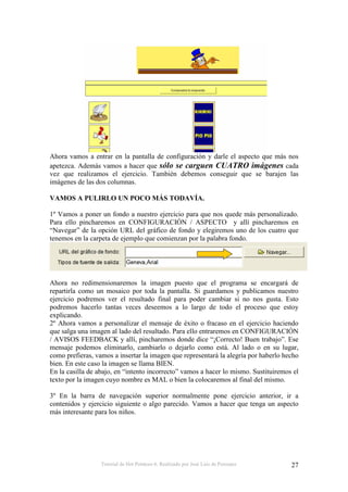 Ahora vamos a entrar en la pantalla de configuración y darle el aspecto que más nos
apetezca. Además vamos a hacer que sólo se carguen CUATRO imágenes cada
vez que realizamos el ejercicio. También debemos conseguir que se barajen las
imágenes de las dos columnas.

VAMOS A PULIRLO UN POCO MÁS TODAVÍA.

1º Vamos a poner un fondo a nuestro ejercicio para que nos quede más personalizado.
Para ello pincharemos en CONFIGURACIÓN / ASPECTO y allí pincharemos en
“Navegar” de la opción URL del gráfico de fondo y elegiremos uno de los cuatro que
tenemos en la carpeta de ejemplo que comienzan por la palabra fondo.




Ahora no redimensionaremos la imagen puesto que el programa se encargará de
repartirla como un mosaico por toda la pantalla. Si guardamos y publicamos nuestro
ejercicio podremos ver el resultado final para poder cambiar si no nos gusta. Esto
podremos hacerlo tantas veces deseemos a lo largo de todo el proceso que estoy
explicando.
2º Ahora vamos a personalizar el mensaje de éxito o fracaso en el ejercicio haciendo
que salga una imagen al lado del resultado. Para ello entraremos en CONFIGURACIÓN
/ AVISOS FEEDBACK y allí, pincharemos donde dice “¡Correcto! Buen trabajo”. Ese
mensaje podemos eliminarlo, cambiarlo o dejarlo como está. Al lado o en su lugar,
como prefieras, vamos a insertar la imagen que representará la alegría por haberlo hecho
bien. En este caso la imagen se llama BIEN.
En la casilla de abajo, en “intento incorrecto” vamos a hacer lo mismo. Sustituiremos el
texto por la imagen cuyo nombre es MAL o bien la colocaremos al final del mismo.

3º En la barra de navegación superior normalmente pone ejercicio anterior, ir a
contenidos y ejercicio siguiente o algo parecido. Vamos a hacer que tenga un aspecto
más interesante para los niños.




                  Tutorial de Hot Potatoes 6. Realizado por José Luis de Perosanz    27
 
