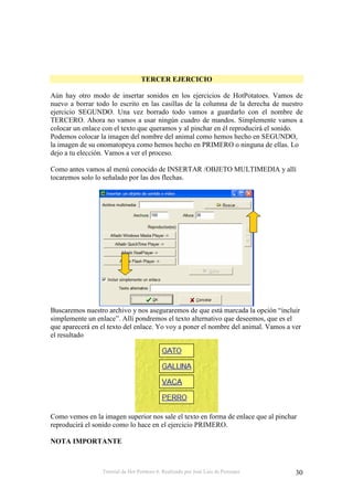 TERCER EJERCICIO

Aún hay otro modo de insertar sonidos en los ejercicios de HotPotatoes. Vamos de
nuevo a borrar todo lo escrito en las casillas de la columna de la derecha de nuestro
ejercicio SEGUNDO. Una vez borrado todo vamos a guardarlo con el nombre de
TERCERO. Ahora no vamos a usar ningún cuadro de mandos. Simplemente vamos a
colocar un enlace con el texto que queramos y al pinchar en él reproducirá el sonido.
Podemos colocar la imagen del nombre del animal como hemos hecho en SEGUNDO,
la imagen de su onomatopeya como hemos hecho en PRIMERO o ninguna de ellas. Lo
dejo a tu elección. Vamos a ver el proceso.

Como antes vamos al menú conocido de INSERTAR /OBJETO MULTIMEDIA y allí
tocaremos solo lo señalado por las dos flechas.




Buscaremos nuestro archivo y nos aseguraremos de que está marcada la opción “incluir
simplemente un enlace”. Allí pondremos el texto alternativo que deseemos, que es el
que aparecerá en el texto del enlace. Yo voy a poner el nombre del animal. Vamos a ver
el resultado




Como vemos en la imagen superior nos sale el texto en forma de enlace que al pinchar
reproducirá el sonido como lo hace en el ejercicio PRIMERO.

NOTA IMPORTANTE



                 Tutorial de Hot Potatoes 6. Realizado por José Luis de Perosanz    30
 