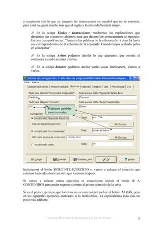 y aceptamos con lo que ya tenemos las instrucciones en español que no sé vosotros,
pero a mí me gusta mucho más que el inglés y lo entiendo bastante mejor.

         En la solapa Títulos / Instrucciones pondremos las explicaciones que
     deseemos dar a nuestros alumnos para que desarrollen correctamente el ejercicio.
     En este caso podrían ser: “Arrastra las palabras de la columna de la derecha hasta
     sus correspondientes de la columna de la izquierda. Cuando hayas acabado pulsa
     en comprobar”

         En la solapa Avisos podemos decidir lo que queramos que enseñe el
     ordenador cuando acierten o fallen.

         En la solapa Botones podemos decidir varias cosas interesantes. Vamos a
     verlas.




                  Podemos cambiar
                  esos mensajes




Incluiremos el botón SIGUIENTE EJERCICIO si vamos a enlazar el ejercicio que
estamos haciendo ahora con otro que haremos después.

Si vamos a enlazar varios ejercicios es conveniente incluir el botón IR A
CONTENIDOS para poder regresar siempre al primer ejercicio de la serie.

Si es el primer ejercicio que hacemos no es conveniente incluir el botón ATRÁS, pero
en los siguientes ejercicios enlazados sí lo incluiremos. Ya explicaremos todo esto un
poco más adelante.




                 Tutorial de Hot Potatoes 6. Realizado por José Luis de Perosanz     5
 