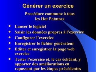 Générer un exercice Lancer le logiciel Saisir les données propres à l’exercice Configurer l’exercice Enregistrer le fichier générateur Editer et enregistrer la page web exercice Tester l’exercice et, le cas échéant, y apporter des améliorations en repassant par les étapes précédentes Procédure commune à tous les Hot Potatoes 