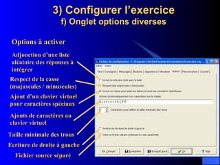 3) Configurer l’exercice f) Onglet options diverses Options à activer Adjonction d’une liste aléatoire des réponses à intégrer Respect de la casse (majuscules / minuscules ) Ajout d’un clavier virtuel pour caractères spéciaux Ajouts de caractères au clavier virtuel Fichier source séparé Ecriture de droite à gauche Taille minimale des trous 