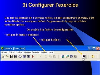 3) Configurer l’exercice Une fois les données de  l’exercice saisies, on doit configurer l’exercice, c’est-à-dire libeller les consignes, définir l’apparence de la page et préciser certaines options. On accède à la fenêtre de configuration soit par le menu « options » soit par l’icône : 