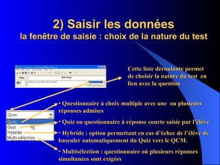 2) Saisir les données la fenêtre de saisie : choix de la nature du test Cette liste déroulante permet de choisir la nature du test  en lien avec la question Questionnaire à choix multiple avec une  ou plusieurs réponses admises Quiz ou questionnaire à réponse courte saisie par l’élève Hybride : option permettant en cas d’échec de l’élève de basculer automatiquement du Quiz vers le QCM. Multisélection : questionnaire où plusieurs réponses simultanées sont exigées 