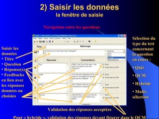 2) Saisir les données la fenêtre de saisie Sélection du type du test concernant la question en cours : Quiz QCM Hybride Multi-sélection Saisir les données Titre Question Réponse(s) Feedbacks en lien avec les réponses données ou choisies Navigation entre les questions Validation des réponses acceptées Pour « hybride », validation des réponses devant figurer dans le QCM 
