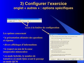 3) Configurer l’exercice onglet « autres » : options spécifiques Accès à la fenêtre de configuration Les options concernent la présentation aléatoire des questions et réponse divers affichages d’informations le respect ou non de la casse (majuscules minuscules) en mode hybride, le nombre de tentatives en mode Quiz avant le passage en mode QCM 