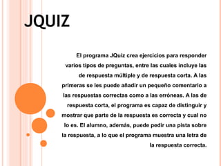 JQUIZ
El programa JQuiz crea ejercicios para responder
varios tipos de preguntas, entre las cuales incluye las
de respuesta múltiple y de respuesta corta. A las
primeras se les puede añadir un pequeño comentario a
las respuestas correctas como a las erróneas. A las de
respuesta corta, el programa es capaz de distinguir y
mostrar que parte de la respuesta es correcta y cual no
lo es. El alumno, además, puede pedir una pista sobre
la respuesta, a lo que el programa muestra una letra de
la respuesta correcta.
 