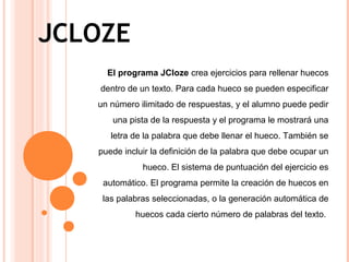 JCLOZE
El programa JCloze crea ejercicios para rellenar huecos
dentro de un texto. Para cada hueco se pueden especificar
un número ilimitado de respuestas, y el alumno puede pedir
una pista de la respuesta y el programa le mostrará una
letra de la palabra que debe llenar el hueco. También se
puede incluir la definición de la palabra que debe ocupar un
hueco. El sistema de puntuación del ejercicio es
automático. El programa permite la creación de huecos en
las palabras seleccionadas, o la generación automática de
huecos cada cierto número de palabras del texto.
 
