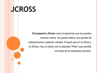 JCROSS
El programa JCross crea crucigramas que se pueden
resolver online. Se puede utilizar una parrilla de
prácticamente cualquier medida. Al igual que en el JQuiz y
el JCloze, hay un botón con la etiqueta "Pista" que escribe
una letra de la respuesta correcta.
 