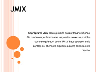 JMIX
El programa JMix crea ejercicios para ordenar oraciones.
Se pueden especificar tantas respuestas correctas posibles
como se quiera, el botón "Pista" hace aparecer en la
pantalla del alumno la siguiente palabra correcta de la
oración.
 