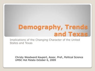 Demography, Trends and Texas Implications of the Changing Character of the United States and Texas Christy Woodward Kaupert, Assoc. Prof., Political ScienceUMSC Hot Potato October 6, 2009 