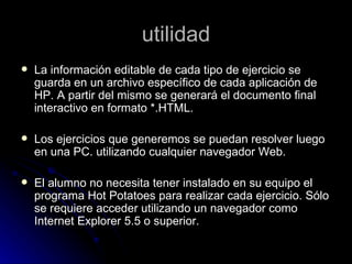 utilidad
   La información editable de cada tipo de ejercicio se
    guarda en un archivo específico de cada aplicación de
    HP. A partir del mismo se generará el documento final
    interactivo en formato *.HTML.

   Los ejercicios que generemos se puedan resolver luego
    en una PC. utilizando cualquier navegador Web.

   El alumno no necesita tener instalado en su equipo el
    programa Hot Potatoes para realizar cada ejercicio. Sólo
    se requiere acceder utilizando un navegador como
    Internet Explorer 5.5 o superior.
 