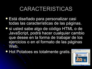 CARACTERISTICAS
 Está diseñado para personalizar casi
  todas las características de las páginas.
 si usted sabe algo de código HTML o de
  JavaScript, podrá hacer cualquier cambio
  que desee en la forma de trabajar de los
  ejercicios o en el formato de las páginas
  Web.
 Hot Potatoes es totalmente gratis.
 