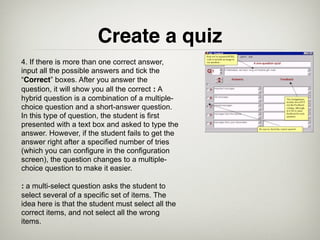 Create a quiz
4. If there is more than one correct answer,
input all the possible answers and tick the
“Correct” boxes. After you answer the
question, it will show you all the correct : A
hybrid question is a combination of a multiple-
choice question and a short-answer question.
In this type of question, the student is first
presented with a text box and asked to type the
answer. However, if the student fails to get the
answer right after a specified number of tries
(which you can configure in the configuration
screen), the question changes to a multiple-
choice question to make it easier.

: a multi-select question asks the student to
select several of a specific set of items. The
idea here is that the student must select all the
correct items, and not select all the wrong
items.
 