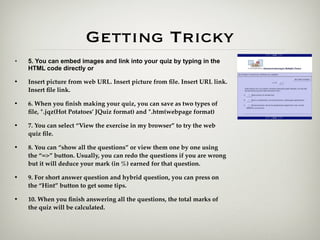 Getting Tricky
•   5. You can embed images and link into your quiz by typing in the
    HTML code directly or

•   Insert picture from web URL. Insert picture from ﬁle. Insert URL link.
    Insert ﬁle link.

•   6. When you ﬁnish making your quiz, you can save as two types of
    ﬁle, *.jqz(Hot Potatoes’ JQuiz format) and *.htm(webpage format)

•   7. You can select “View the exercise in my browser” to try the web
    quiz ﬁle.

•   8. You can “show all the questions” or view them one by one using
    the “=>” button. Usually, you can redo the questions if you are wrong
    but it will deduce your mark (in %) earned for that question.

•   9. For short answer question and hybrid question, you can press on
    the “Hint” button to get some tips.

•   10. When you ﬁnish answering all the questions, the total marks of
    the quiz will be calculated.
 