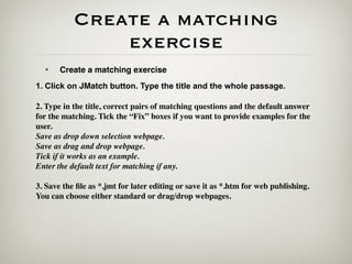 Create a matching
               exercise
  •    Create a matching exercise
1. Click on JMatch button. Type the title and the whole passage.

2. Type in the title, correct pairs of matching questions and the default answer
for the matching. Tick the “Fix” boxes if you want to provide examples for the
user.
Save as drop down selection webpage.
Save as drag and drop webpage.
Tick if it works as an example.
Enter the default text for matching if any.

3. Save the ﬁle as *.jmt for later editing or save it as *.htm for web publishing.
You can choose either standard or drag/drop webpages.
 