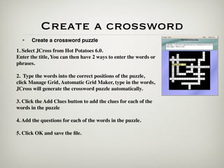 Create a crossword
  •    Create a crossword puzzle
1. Select JCross from Hot Potatoes 6.0.
Enter the title, You can then have 2 ways to enter the words or
phrases.

2. Type the words into the correct positions of the puzzle,
click Manage Grid, Automatic Grid Maker, type in the words,
JCross will generate the crossword puzzle automatically.

3. Click the Add Clues button to add the clues for each of the
words in the puzzle

4. Add the questions for each of the words in the puzzle.

5. Click OK and save the ﬁle.
 