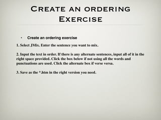 Create an ordering
              Exercise
  •    Create an ordering exercise
1. Select JMix. Enter the sentence you want to mix.

2. Input the text in order. If there is any alternate sentences, input all of it in the
right space provided. Click the box below if not using all the words and
punctuations are used. Click the alternate box if verse versa.

3. Save as the *.htm in the right version you need.
 