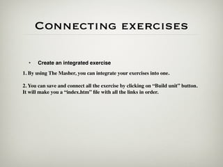 Connecting exercises

  •   Create an integrated exercise
1. By using The Masher, you can integrate your exercises into one.

2. You can save and connect all the exercise by clicking on “Build unit” button.
It will make you a “index.htm” ﬁle with all the links in order.
 