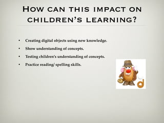 How can this impact on
     children’s learning?
•   Creating digital objects using new knowledge.

•   Show understanding of concepts.

•   Testing children’s understanding of concepts.

•   Practice reading/ spelling skills.
 