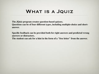 What is a Jquiz
The JQuiz program creates question-based quizzes.
Questions can be of four different types, including multiple-choice and short-
answer.

Speciﬁc feedback can be provided both for right answers and predicted wrong
answers or distractors.
The student can ask for a hint in the form of a "free letter" from the answer.
 