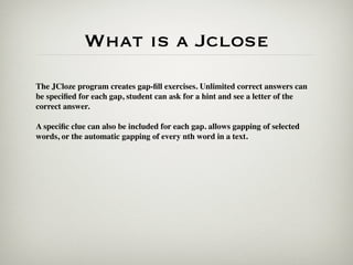 What is a Jclose
The JCloze program creates gap-ﬁll exercises. Unlimited correct answers can
be speciﬁed for each gap, student can ask for a hint and see a letter of the
correct answer.

A speciﬁc clue can also be included for each gap. allows gapping of selected
words, or the automatic gapping of every nth word in a text.
 
